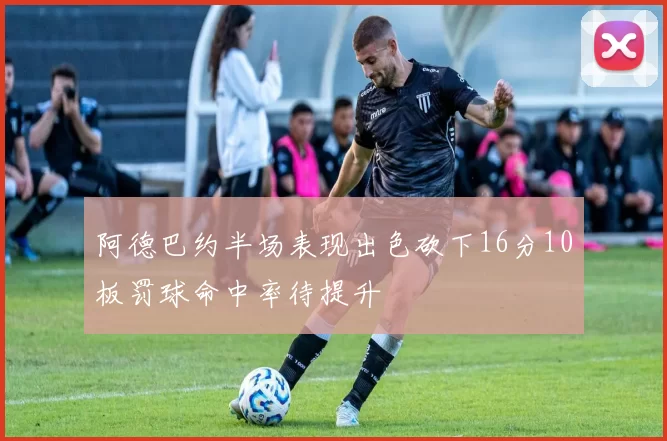 阿德巴约半场表现出色砍下16分10板罚球命中率待提升