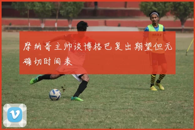 摩纳哥主帅谈博格巴复出期望但无确切时间表