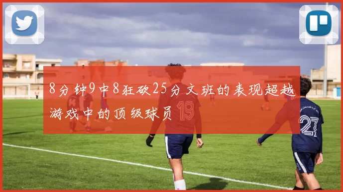 8分钟9中8狂砍25分文班的表现超越游戏中的顶级球员