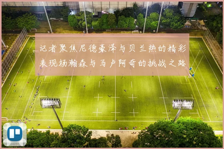 记者聚焦尼德豪泽与贝兰热的精彩表现杨瀚森与马卢阿奇的挑战之路依旧艰难