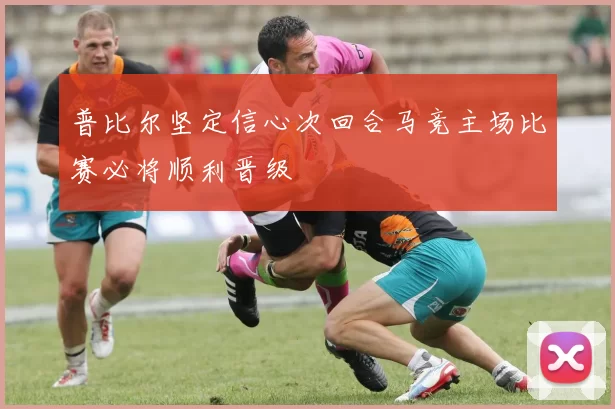 普比尔坚定信心次回合马竞主场比赛必将顺利晋级