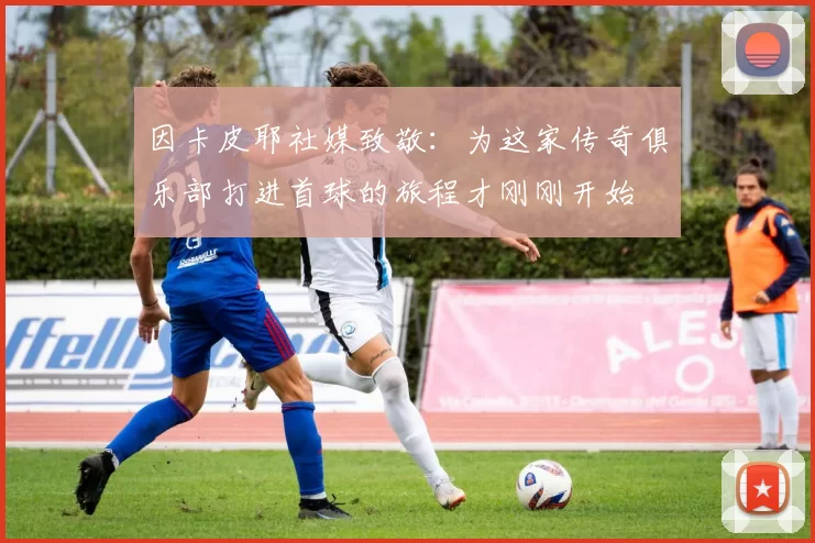 因卡皮耶社媒致敬：为这家传奇俱乐部打进首球的旅程才刚刚开始