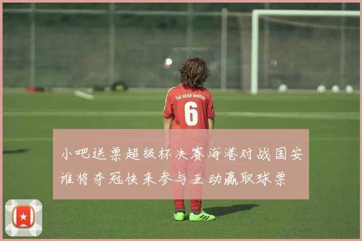 小吧送票超级杯决赛海港对战国安谁将夺冠快来参与互动赢取球票