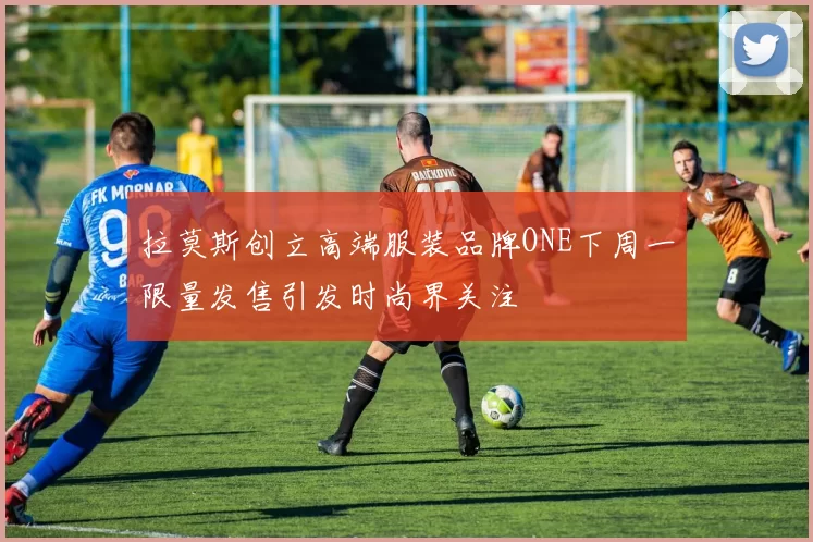 拉莫斯创立高端服装品牌ONE下周一限量发售引发时尚界关注
