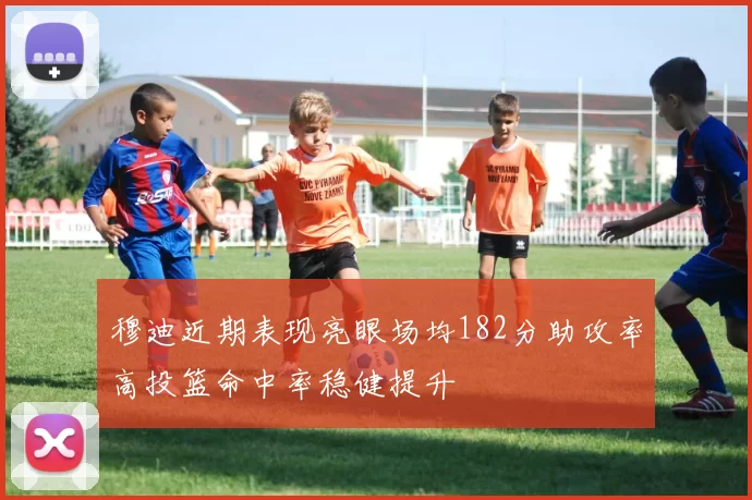 穆迪近期表现亮眼场均182分助攻率高投篮命中率稳健提升