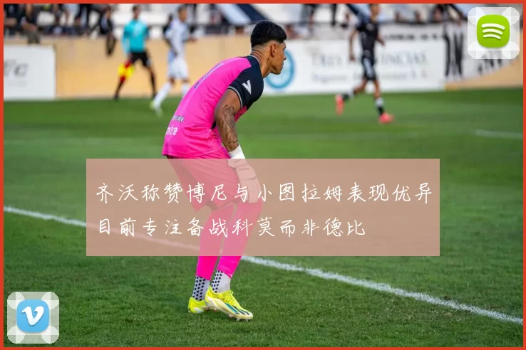 齐沃称赞博尼与小图拉姆表现优异目前专注备战科莫而非德比