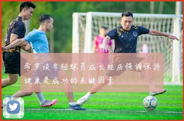 希罗谈年轻球员成长经历强调保持健康是成功的关键因素