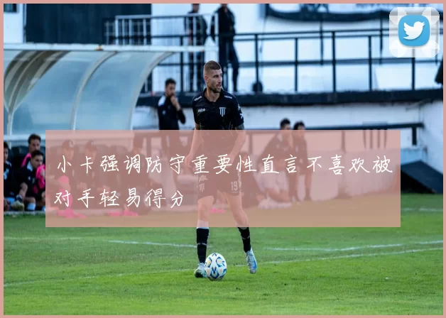 小卡强调防守重要性直言不喜欢被对手轻易得分