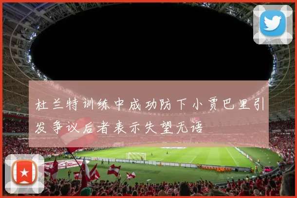 杜兰特训练中成功防下小贾巴里引发争议后者表示失望无语