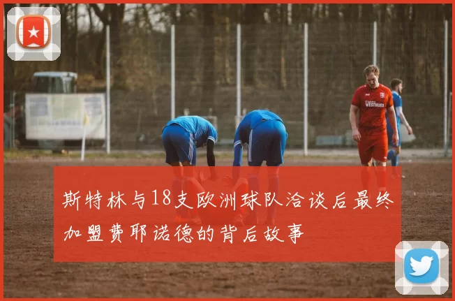 斯特林与18支欧洲球队洽谈后最终加盟费耶诺德的背后故事