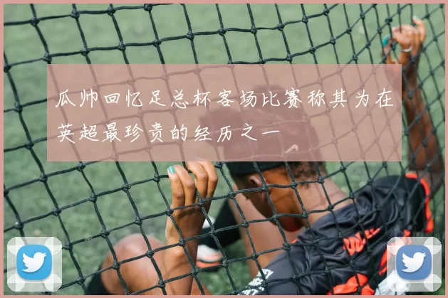 瓜帅回忆足总杯客场比赛称其为在英超最珍贵的经历之一